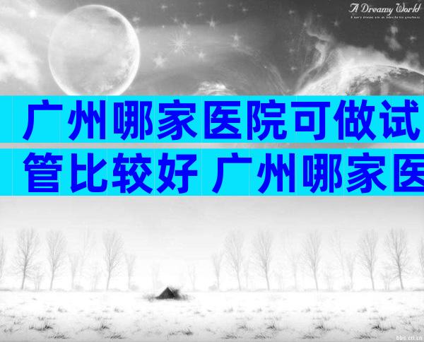 广州哪家医院可做试管比较好 广州哪家医院可做试管比较好的医生